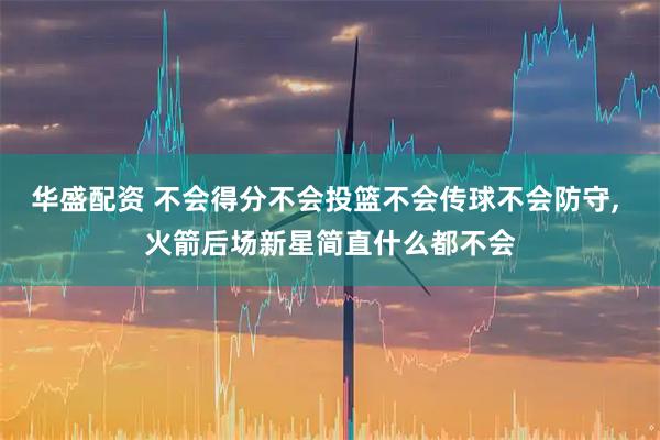 华盛配资 不会得分不会投篮不会传球不会防守, 火箭后场新星简直什么都不会