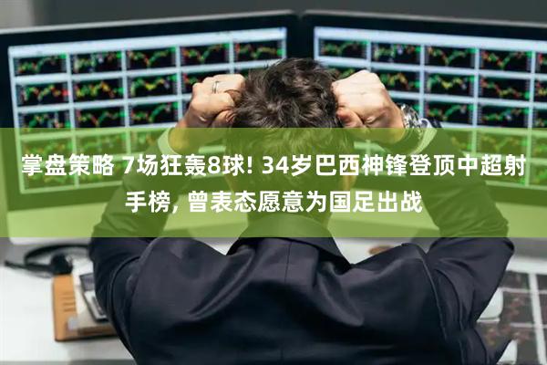 掌盘策略 7场狂轰8球! 34岁巴西神锋登顶中超射手榜, 曾表态愿意为国足出战